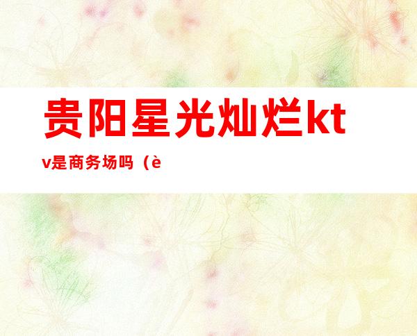 贵阳星光灿烂ktv是商务场吗(贵阳商务ktv有哪些)