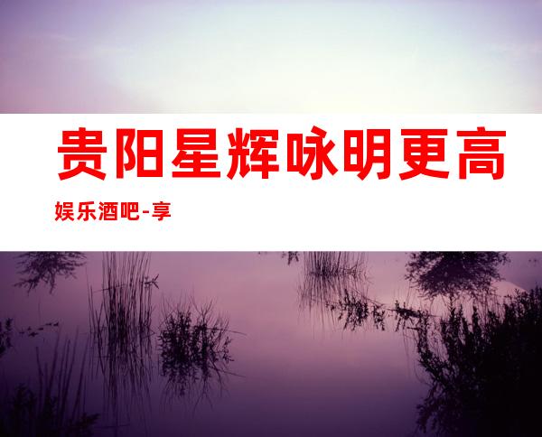 贵阳星辉咏明更高娱乐酒吧-享宴视听,让音乐更懂你!
