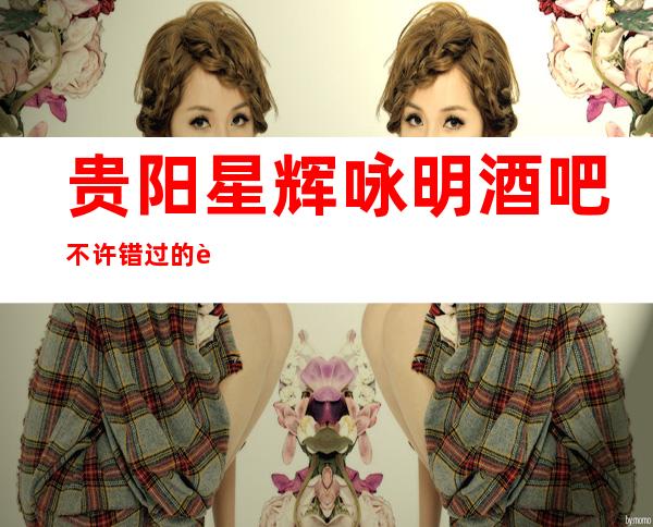 贵阳星辉咏明酒吧不许错过的贵阳十大酒吧更高