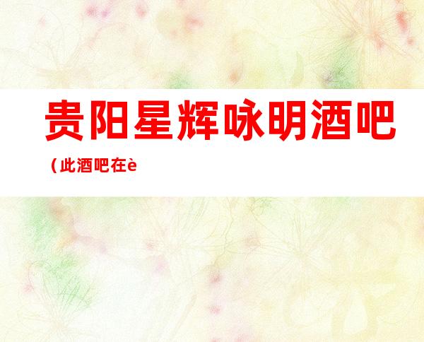 贵阳星辉咏明酒吧（此酒吧在贵阳不要错过）名气挺好