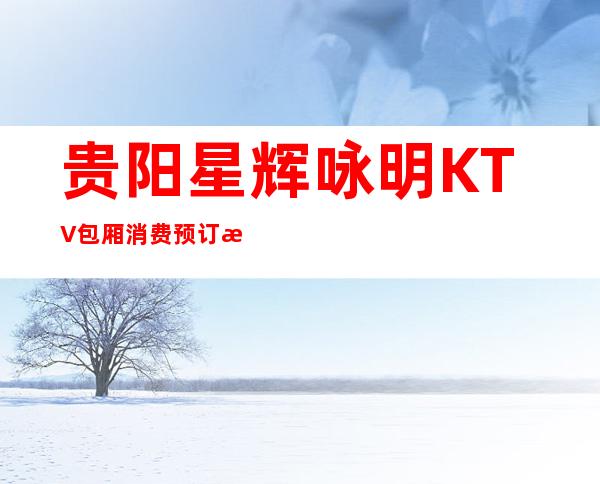 贵阳星辉咏明KTV包厢消费预订折扣一览！快来体验吧！