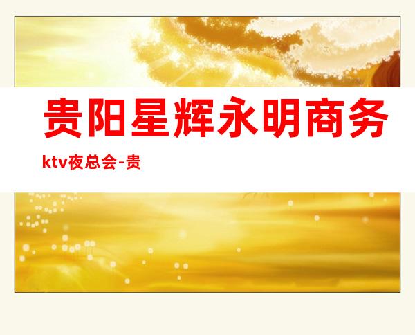 贵阳星辉永明商务ktv夜总会-贵阳气氛超好的ktv – 贵阳南明商务KTV