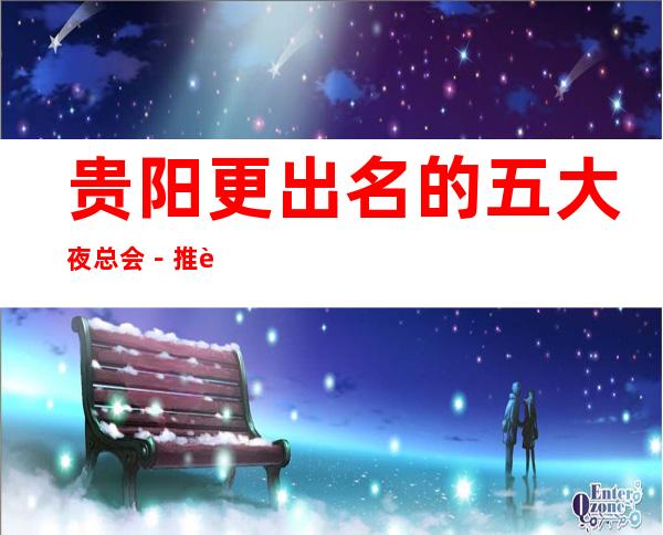 贵阳更出名的五大夜总会-推荐几家性价比高娱乐场所预订