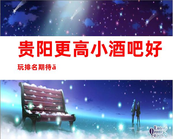 贵阳更高小酒吧好玩排名 期待你大驾光临