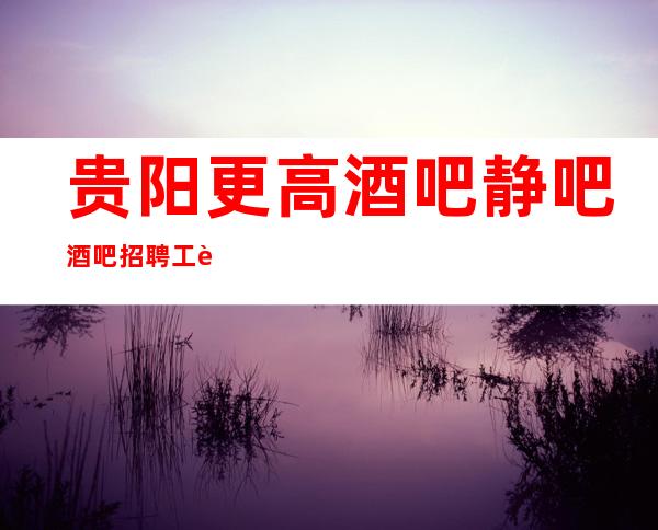 贵阳更高酒吧 静吧 酒吧招聘 工资 轻松赚不是梦