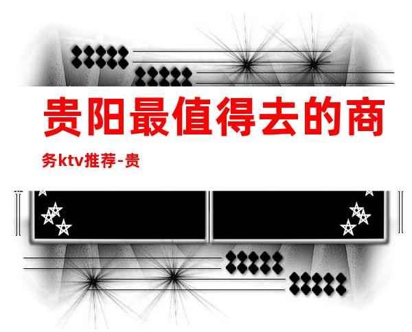 贵阳最值得去的商务ktv推荐-贵阳十大夜总会消费排名一览