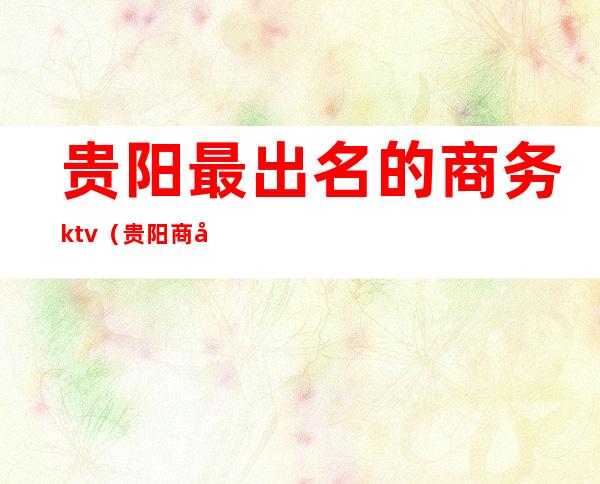 贵阳最出名的商务ktv(贵阳商务接待)