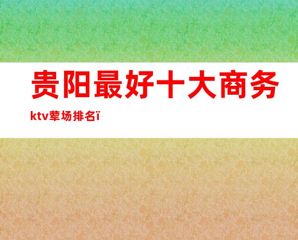 贵阳最好十大商务ktv荤场排名（）