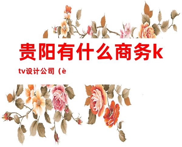 贵阳有什么商务ktv设计公司(贵阳最好的商务ktv)