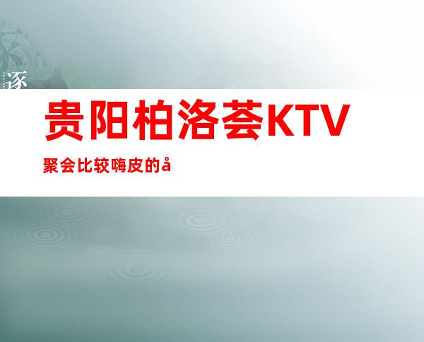 贵阳柏洛荟KTV聚会比较嗨皮的夜总会消费一览