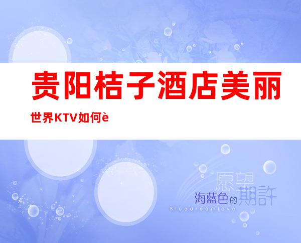贵阳桔子酒店美丽世界KTV如何贵阳著名的老牌经典夜总会预订、