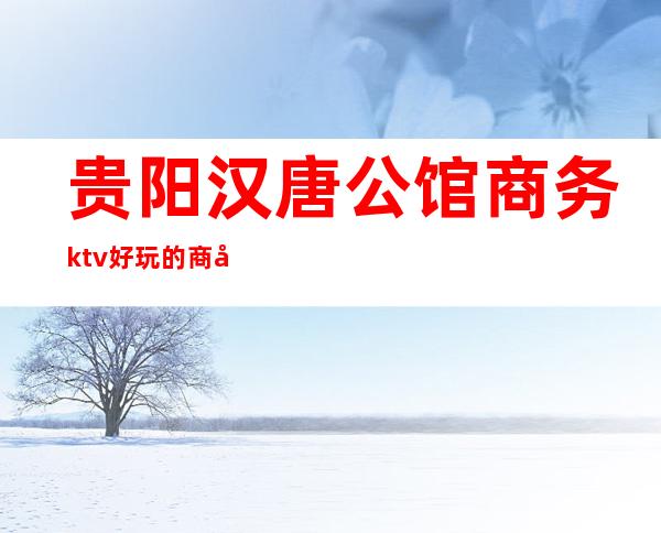 贵阳汉唐公馆商务ktv好玩的商务ktv-贵阳商务ktv预定电 – 贵阳花溪商务KTV