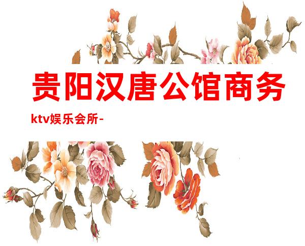 贵阳汉唐公馆商务ktv娱乐会所-贵阳本地排名高的ktv – 贵阳清镇商务KTV