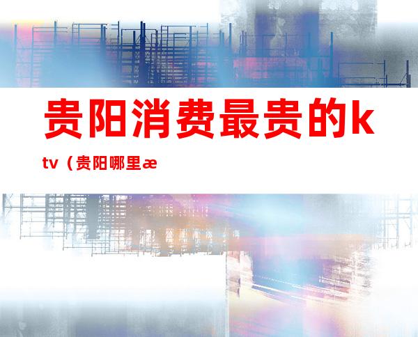 贵阳消费最贵的ktv（贵阳哪里消费最高）