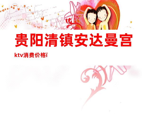贵阳清镇安达曼宫ktv消费价格（清龙宫ktv怎么样）