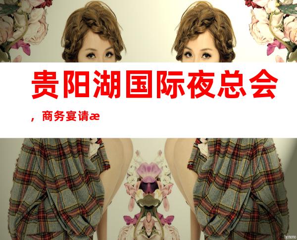 贵阳湖国际夜总会,商务宴请招待客户的好地方