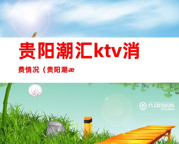 贵阳潮汇ktv消费情况(贵阳潮汇ktv消费情况怎么样)