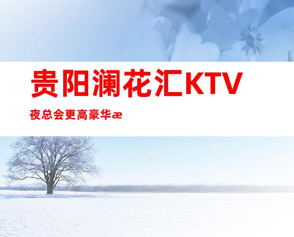贵阳澜花汇KTV夜总会更高豪华推荐的夜总会场内描述