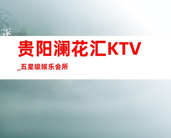 贵阳澜花汇KTV_五星级娱乐会所KTV豪放大气！