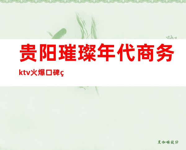 贵阳璀璨年代商务ktv火爆口碑的KTV-贵阳口碑人气高的kt – 贵阳修文商务KTV