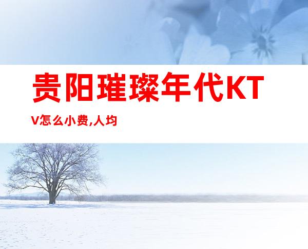 贵阳璀璨年代KTV怎么小费,人均小费价格多少 – 贵阳云岩商务KTV