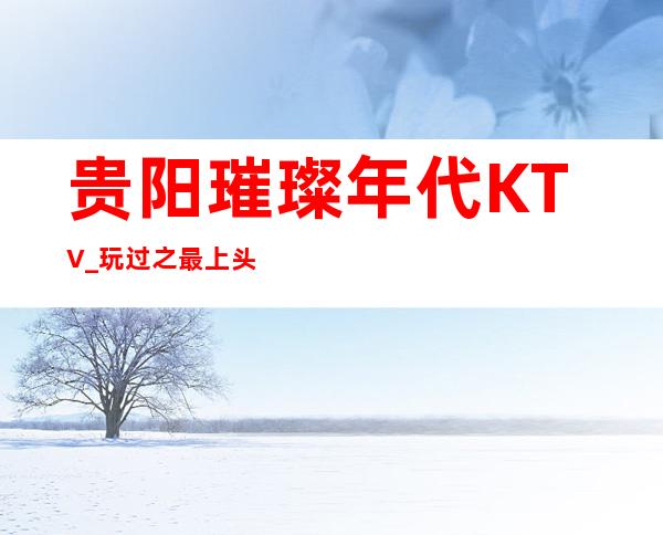 贵阳璀璨年代KTV_玩过之最上头的夜总会