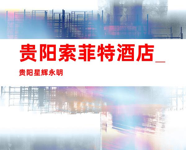 贵阳索菲特酒店_贵阳星辉永明KTV高星夜总会一览