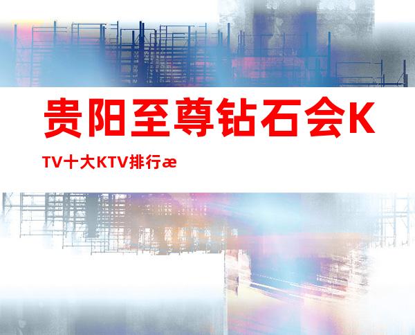 贵阳至尊钻石会KTV十大KTV排行榜玩法攻略一览
