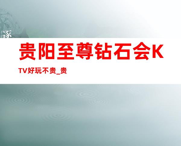 贵阳至尊钻石会KTV好玩不贵_贵阳 高档夜总会