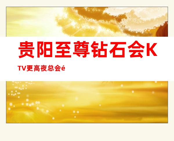 贵阳至尊钻石会KTV更高夜总会预订,经典而不落时尚
