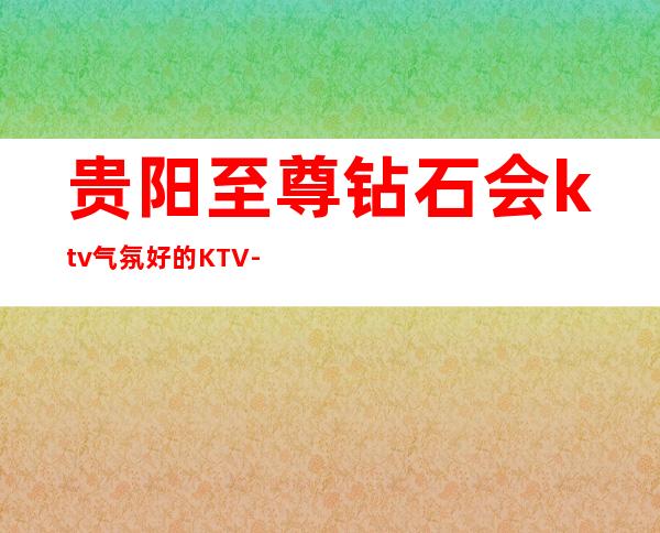 贵阳至尊钻石会ktv气氛好的KTV-贵阳商务ktv预定电话 – 贵阳小河商务KTV