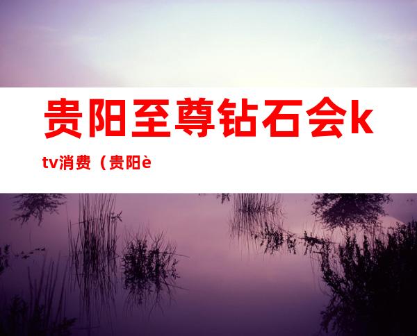 贵阳至尊钻石会ktv消费(贵阳至尊钻石会ktv消费7000)