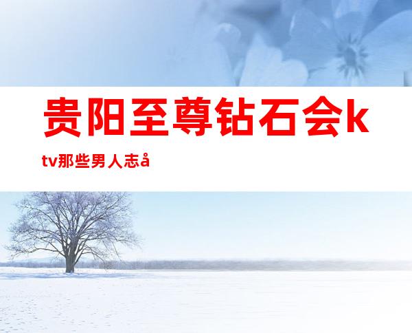 贵阳至尊钻石会ktv那些男人志在四方的高档次夜总会