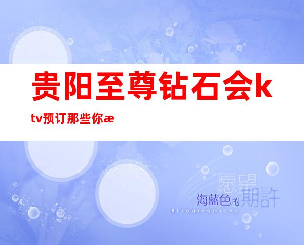 贵阳至尊钻石会ktv预订那些你最喜欢的夜总会ktv