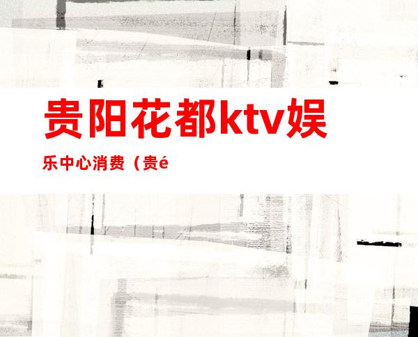 贵阳花都ktv娱乐中心消费(贵阳KTV消费)