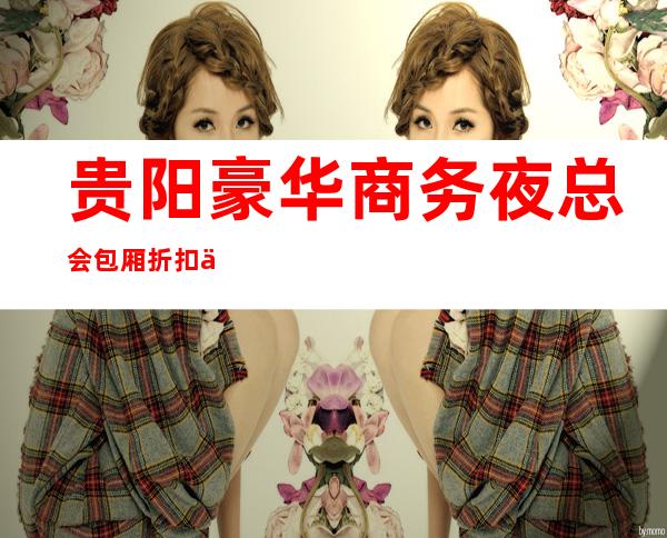 贵阳豪华商务夜总会包厢折扣一览！十大夜总会消费及预订