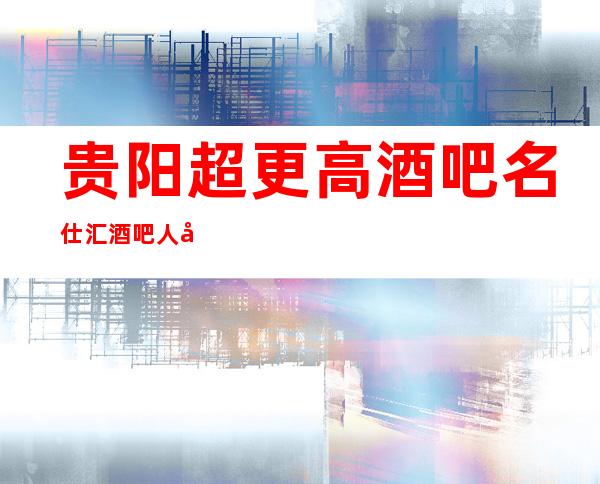贵阳超更高酒吧名仕汇酒吧人均消费价格详情一览介绍
