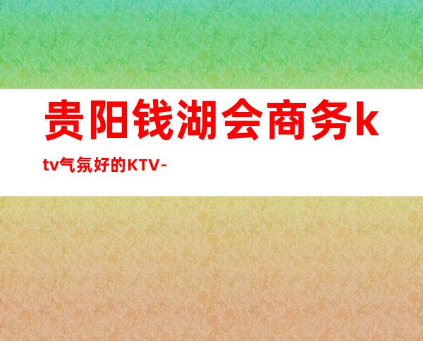 贵阳钱湖会商务ktv气氛好的KTV-贵阳商务ktv预定电话 – 贵阳花溪商务KTV