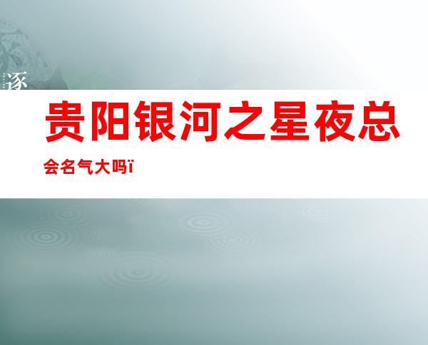 贵阳银河之星夜总会名气大吗，南明区的ktv哪家理想