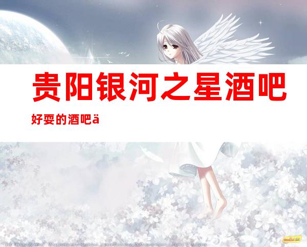 贵阳银河之星酒吧好耍的酒吧不容错过的高档次酒吧