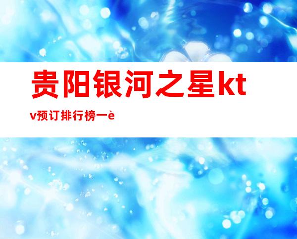 贵阳银河之星ktv预订排行榜一览最让人难忘的夜总会