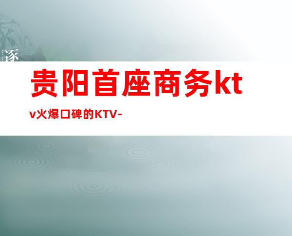 贵阳首座商务ktv火爆口碑的KTV-贵阳气氛超好的ktv – 贵阳小河商务KTV
