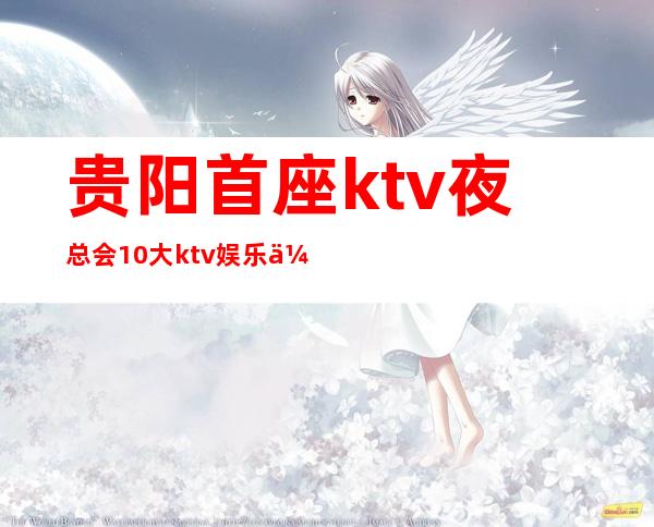贵阳首座ktv夜总会10大ktv娱乐会所实力人气排名,消费详情