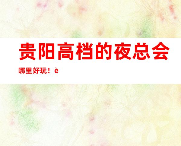 贵阳高档的夜总会哪里好玩！贵阳KTV包厢预定性价比高