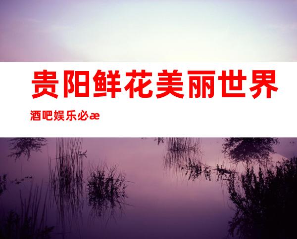 贵阳鲜花美丽世界酒吧娱乐必来不可的贵阳知名酒吧预订