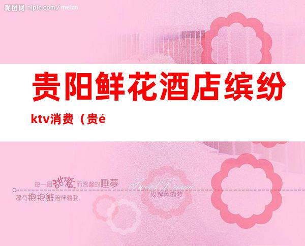 贵阳鲜花酒店缤纷ktv消费(贵阳鲜花ktv夜总会消费)
