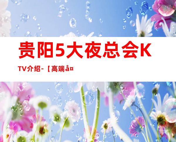 贵阳5大夜总会KTV介绍-【高端大气夜总会商务KTV预定】