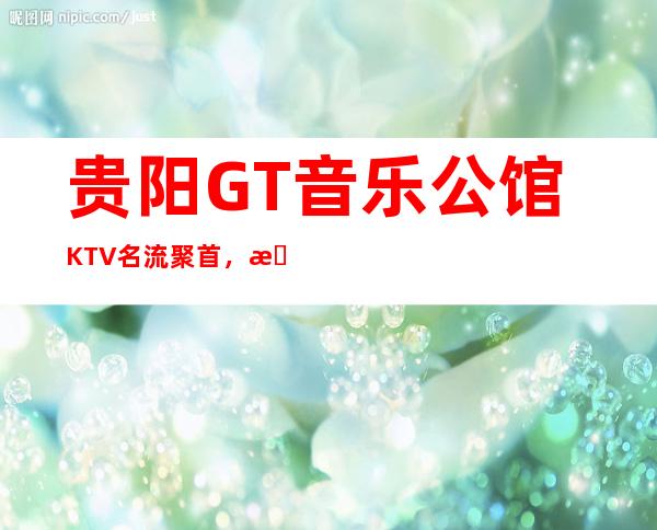 贵阳GT音乐公馆KTV名流聚首，更高享受的夜总会！