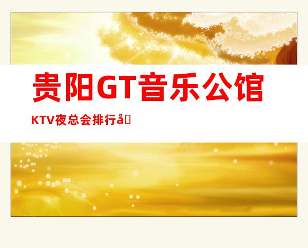 贵阳GT音乐公馆KTV夜总会排行前三名，消费情况预定！