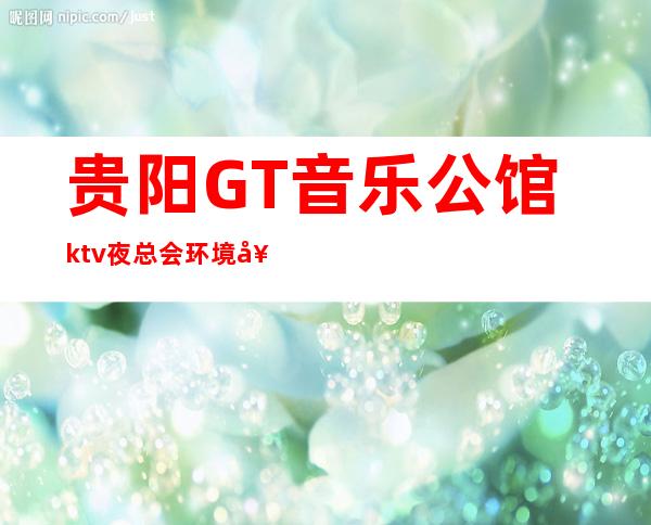 贵阳GT音乐公馆ktv夜总会环境好吗?档次高不高?